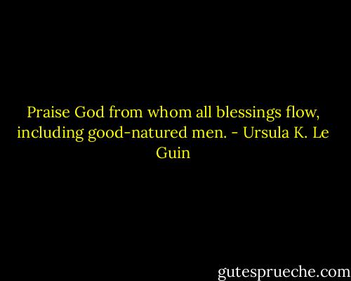 Praise God from whom all blessings flow, including good-natured men. - Ursula K. Le Guin