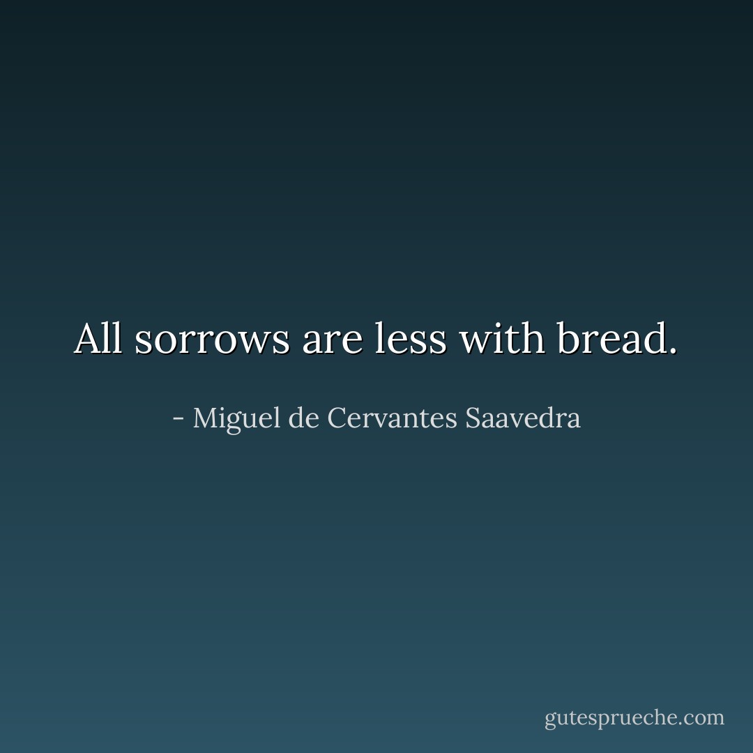 All sorrows are less with bread.  - Miguel de Cervantes Saavedra