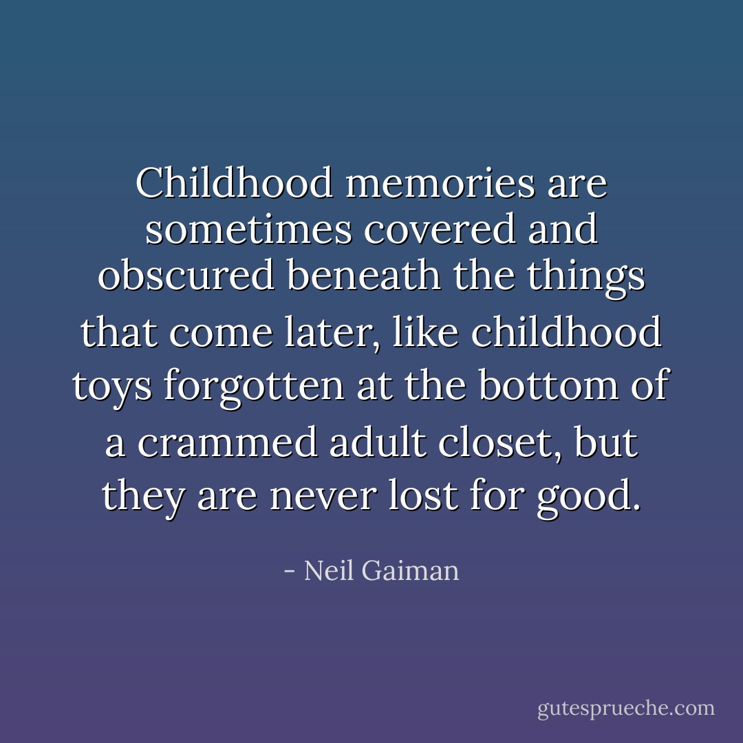 Childhood memories are sometimes covered and obscured beneath the things that come later, like childhood toys forgotten at the bottom of a crammed adult closet, but they are never lost for good. - Neil Gaiman
