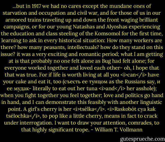 ...but in 1917 we had no cares except the mundane ones of starvation and occupation and civil war, and for those of us in our armored trains traveling up and down the front waging brilliant campaigns, or for our young Natashas and Alyoshas experiencing the education and class steeling of the Komsomol for the first time, learning to ask in every historical situation: How many workers are there? how many peasants, intellectuals? how do they stand on this issue? it was a very exciting and romantic period; what I am getting at is that probably no one felt alone as Bug had felt alone; for everyone worked together and loved each other- oh, I hope that that was true. For if life is worth living at all you <i>can</i> have your cake and eat it, too (съесть ее тунцом as the Russians say, и ее мудак- literally to eat out her tuna <i>and</i> her asshole); when you fight together you feel together; love and politics go hand in hand, and I can demonstrate this feasibly with another linguistic point. A girl's cherry is her <i>tsélka</i>. <i>Raskobót cya kak tsélochka</i>, to pop like a little cherry, means in fact to crack under interrogation. I want to draw your attention, comrades, to that highly significant trope. - William T. Vollmann