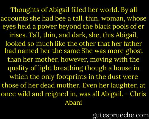 Thoughts of Abigail filled her world. By all accounts she had bee a tall, thin, woman, whose eyes held a power beyond the black pools of er irises. Tall, thin, and dark, she, this Abigail, looked so much like the other that her father had named her the same She was more ghost than her mother, however, moving with the quality of light breathing though a house in which the only footprints in the dust were those of her dead mother. Even her laughter, at once wild and reigned in, was all Abigail. - Chris Abani