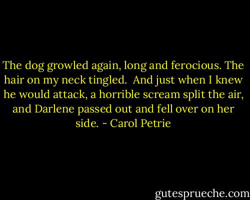 The dog growled again, long and ferocious. The hair on my neck tingled.<br /><br />And just when I knew he would attack, a horrible scream split the air, and Darlene passed out and fell over on her side. - Carol Petrie