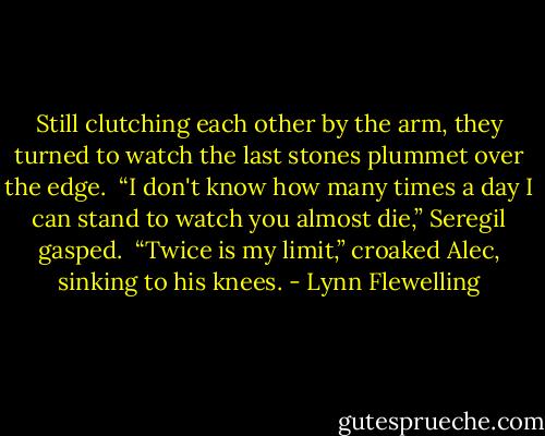 Still clutching each other by the arm, they turned to watch the last stones plummet over the edge.<br /><br />“I don't know how many times a day I can stand to watch you almost die,” Seregil gasped.<br /><br />“Twice is my limit,” croaked Alec, sinking to his knees. - Lynn Flewelling