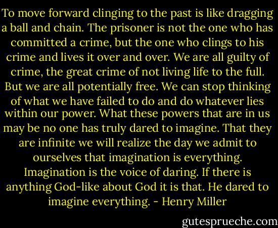 To move forward clinging to the past is like dragging a ball and chain. The prisoner is not the one who has committed a crime, but the one who clings to his crime and lives it over and over. We are all guilty of crime, the great crime of not living life to the full. But we are all potentially free. We can stop thinking of what we have failed to do and do whatever lies within our power. What these powers that are in us may be no one has truly dared to imagine. That they are infinite we will realize the day we admit to ourselves that imagination is everything. Imagination is the voice of daring. If there is anything God-like about God it is that. He dared to imagine everything. - Henry Miller