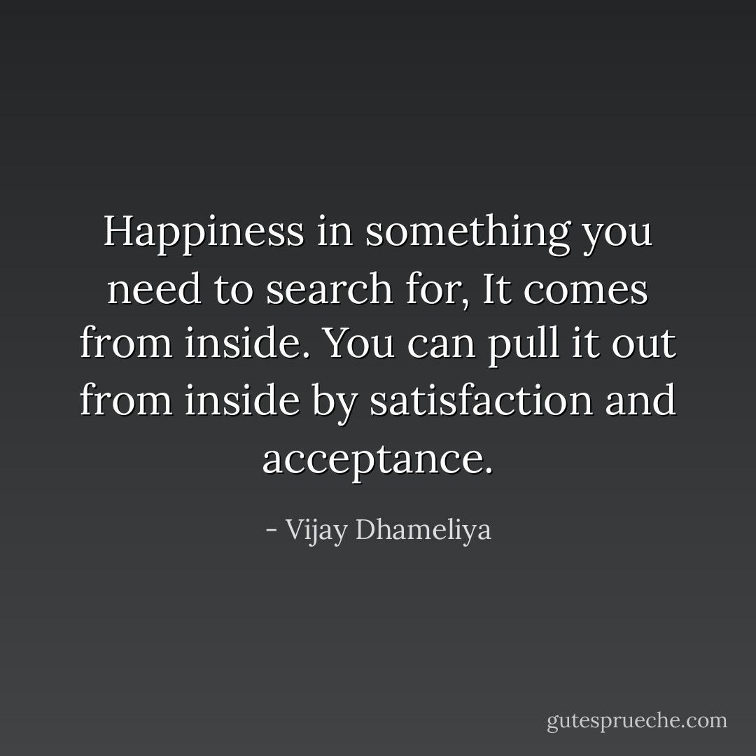 Happiness in something you need to search for, It comes from inside. You can pull it out from inside by satisfaction and acceptance. - Vijay Dhameliya