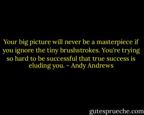 Your big picture will never be a masterpiece if you ignore the tiny brushstrokes. You're trying so hard to be successful that true success is eluding you. - Andy Andrews