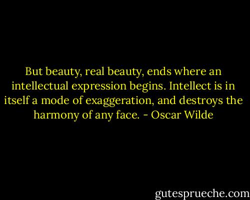 But beauty, real beauty, ends where an intellectual expression begins. Intellect is in itself a mode of exaggeration, and destroys the harmony of any face. - Oscar Wilde