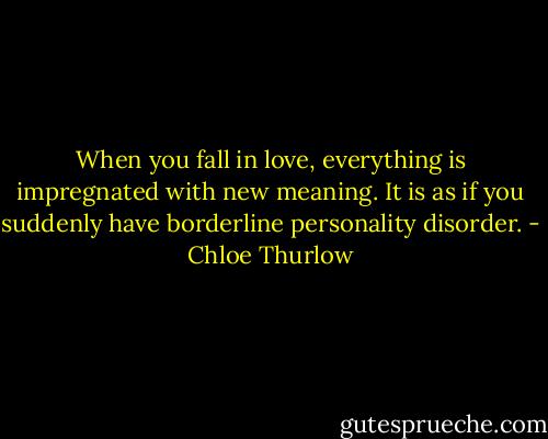 When you fall in love, everything is impregnated with new meaning. It is as if you suddenly have borderline personality disorder. - Chloe Thurlow