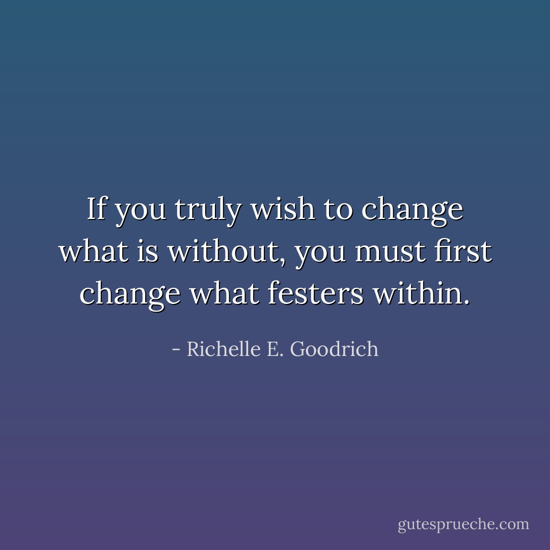 If you truly wish to change what is without, you must first change what festers within. - Richelle E. Goodrich