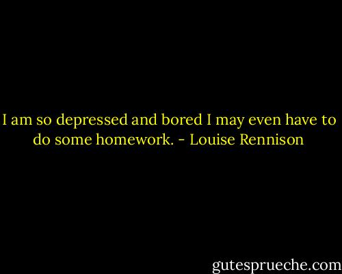 I am so depressed and bored I may even have to do some homework. - Louise Rennison