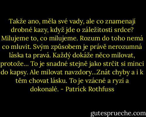 Takže ano, měla své vady, ale co znamenají drobné kazy, když jde o záležitosti srdce? Milujeme to, co milujeme. Rozum do toho nemá co mluvit. Svým způsobem je právě nerozumná láska ta pravá. Každý dokáže něco milovat, protože… To je snadné stejně jako strčit si minci do kapsy. Ale milovat navzdory…Znát chyby a i k těm chovat lásku. To je vzácné a ryzí a dokonalé. - Patrick Rothfuss