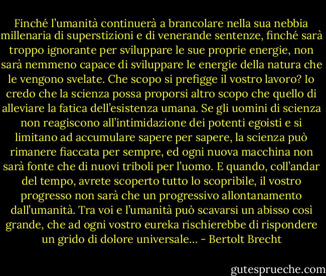 Finché l’umanità continuerà a brancolare nella sua nebbia millenaria di superstizioni e di venerande sentenze, finché sarà troppo ignorante per sviluppare le sue proprie energie, non sarà nemmeno capace di sviluppare le energie della natura che le vengono svelate. Che scopo si prefigge il vostro lavoro? Io credo che la scienza possa proporsi altro scopo che quello di alleviare la fatica dell’esistenza umana. Se gli uomini di scienza non reagiscono all’intimidazione dei potenti egoisti e si limitano ad accumulare sapere per sapere, la scienza può rimanere fiaccata per sempre, ed ogni nuova macchina non sarà fonte che di nuovi triboli per l’uomo. E quando, coll’andar del tempo, avrete scoperto tutto lo scopribile, il vostro progresso non sarà che un progressivo allontanamento dall’umanità. Tra voi e l’umanità può scavarsi un abisso così grande, che ad ogni vostro eureka rischierebbe di rispondere un grido di dolore universale… - Bertolt Brecht