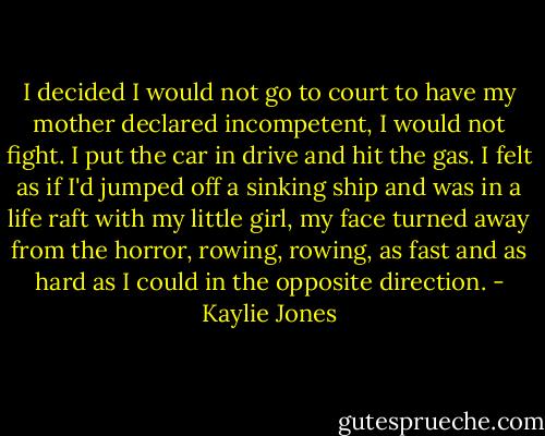 I decided I would not go to court to have my mother declared incompetent, I would not fight. I put the car in drive and hit the gas. I felt as if I'd jumped off a sinking ship and was in a life raft with my little girl, my face turned away from the horror, rowing, rowing, as fast and as hard as I could in the opposite direction. - Kaylie Jones