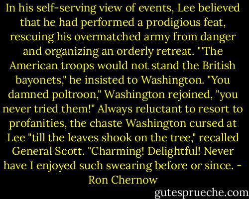 In his self-serving view of events, Lee believed that he had performed a prodigious feat, rescuing his overmatched army from danger and organizing an orderly retreat. "'The American troops would not stand the British bayonets," he insisted to Washington. "You damned poltroon," Washington rejoined, "you never tried them!" Always reluctant to resort to profanities, the chaste Washington cursed at Lee "till the leaves shook on the tree," recalled General Scott. "Charming! Delightful! Never have I enjoyed such swearing before or since. - Ron Chernow