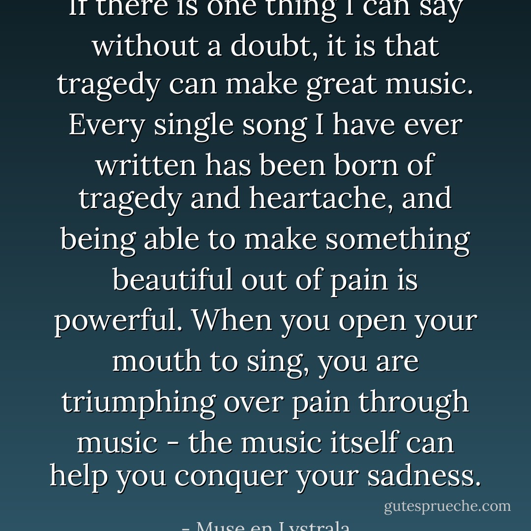 If there is one thing I can say without a doubt, it is that tragedy can make great music. Every single song I have ever written has been born of tragedy and heartache, and being able to make something beautiful out of pain is powerful. When you open your mouth to sing, you are triumphing over pain through music - the music itself can help you conquer your sadness. - Muse en Lystrala