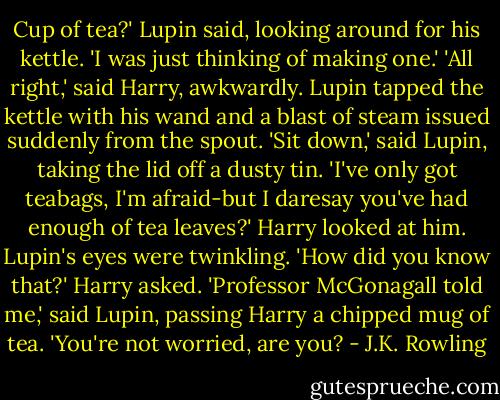 Cup of tea?' Lupin said, looking around for his kettle. 'I was just thinking of making one.'<br />'All right,' said Harry, awkwardly.<br />Lupin tapped the kettle with his wand and a blast of steam issued suddenly from the spout.<br />'Sit down,' said Lupin, taking the lid off a dusty tin. 'I've only got teabags, I'm afraid-but I daresay you've had enough of tea leaves?'<br />Harry looked at him. Lupin's eyes were twinkling.<br />'How did you know that?' Harry asked.<br />'Professor McGonagall told me,' said Lupin, passing Harry a chipped mug of tea. 'You're not worried, are you? - J.K. Rowling