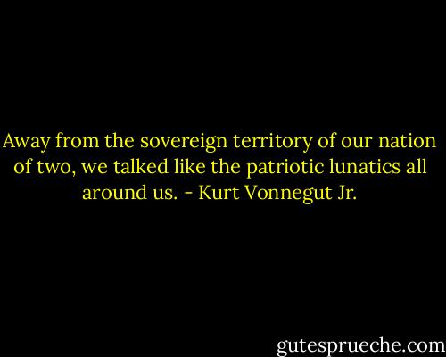 Away from the sovereign territory of our nation of two, we talked like the patriotic lunatics all around us. - Kurt Vonnegut Jr.