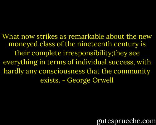 What now strikes as remarkable about the new moneyed class of the nineteenth century is their complete irresponsibility;they see everything in terms of individual success, with hardly any consciousness that the community exists. - George Orwell