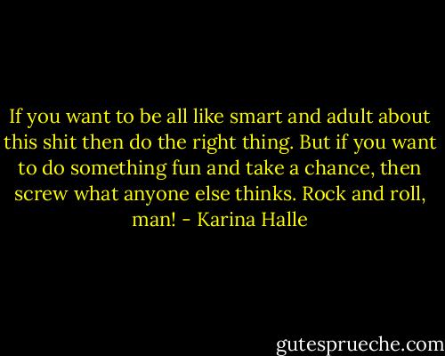 If you want to be all like smart and adult about this shit then do the right thing. But if you want to do something fun and take a chance, then screw what anyone else thinks. Rock and roll, man! - Karina Halle