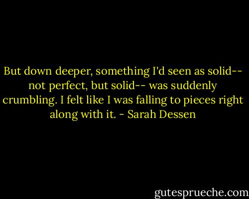 But down deeper, something I'd seen as solid-- not perfect, but solid-- was suddenly crumbling. I felt like I was falling to pieces right along with it. - Sarah Dessen