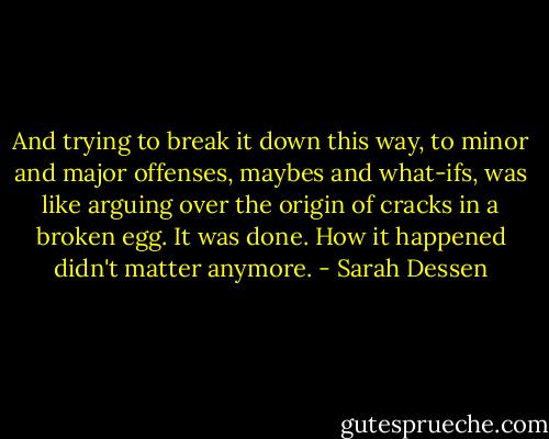 And trying to break it down this way, to minor and major offenses, maybes and what-ifs, was like arguing over the origin of cracks in a broken egg. It was done. How it happened didn't matter anymore. - Sarah Dessen