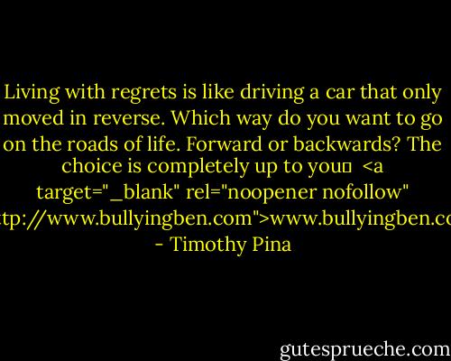 Living with regrets is like driving a car that only moved in reverse. Which way do you want to go on the roads of life. Forward or backwards? The choice is completely up to you✌ <br /><a target="_blank" rel="noopener nofollow" href="http://www.bullyingben.com">www.bullyingben.com</a> - Timothy Pina