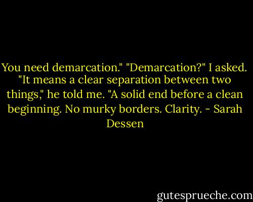 You need demarcation."<br />"Demarcation?" I asked.<br />"It means a clear separation between two things," he told me. "A solid end before a clean beginning. No murky borders. Clarity. - Sarah Dessen