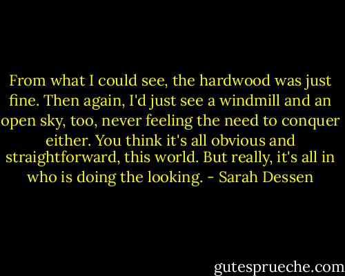 From what I could see, the hardwood was just fine. Then again, I'd just see a windmill and an open sky, too, never feeling the need to conquer either. You think it's all obvious and straightforward, this world. But really, it's all in who is doing the looking. - Sarah Dessen