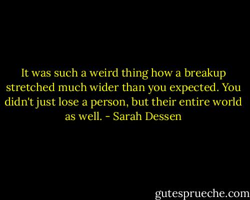 It was such a weird thing how a breakup stretched much wider than you expected. You didn't just lose a person, but their entire world as well. - Sarah Dessen