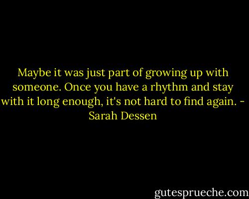 Maybe it was just part of growing up with someone. Once you have a rhythm and stay with it long enough, it's not hard to find again. - Sarah Dessen
