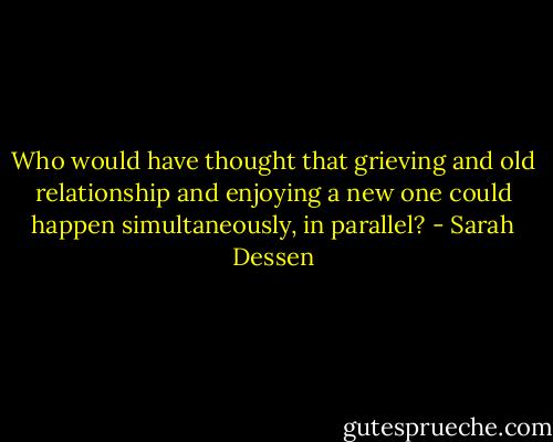 Who would have thought that grieving and old relationship and enjoying a new one could happen simultaneously, in parallel? - Sarah Dessen