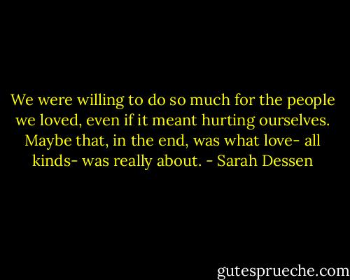 We were willing to do so much for the people we loved, even if it meant hurting ourselves. Maybe that, in the end, was what love- all kinds- was really about. - Sarah Dessen
