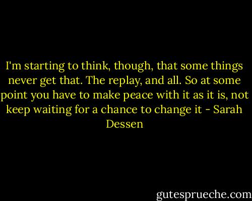 I'm starting to think, though, that some things never get that. The replay, and all. So at some point you have to make peace with it as it is, not keep waiting for a chance to change it - Sarah Dessen