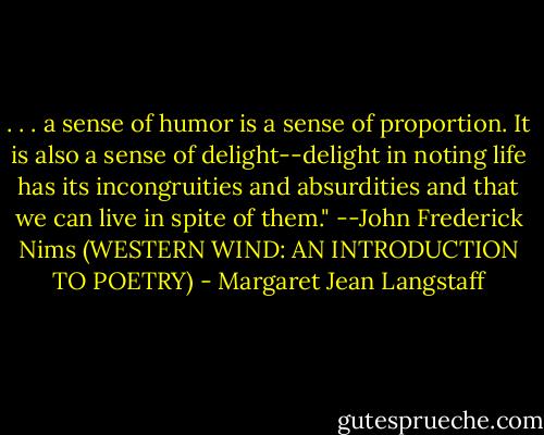 . . . a sense of humor is a sense of proportion. It is also a sense of delight--delight in noting life has its incongruities and absurdities and that we can live in spite of them." --John Frederick Nims (WESTERN WIND: AN INTRODUCTION TO POETRY) - Margaret Jean Langstaff