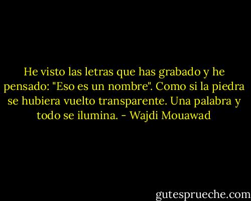 He visto las letras que has grabado y he pensado: "Eso es un nombre". Como si la piedra se hubiera vuelto transparente. Una palabra y todo se ilumina. - Wajdi Mouawad