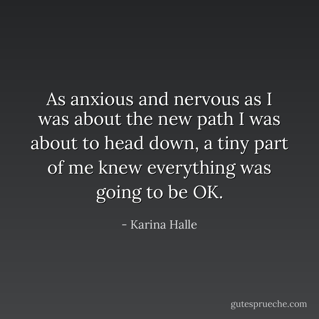 As anxious and nervous as I was about the new path I was about to head down, a tiny part of me knew everything was going to be OK. - Karina Halle