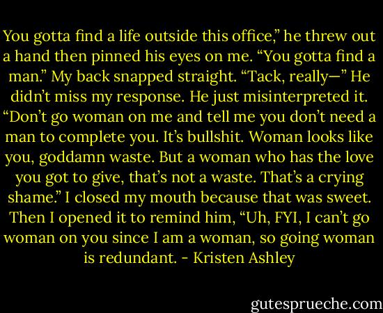 You gotta find a life outside this office,” he threw out a hand then pinned his eyes on me. “You gotta find a man.”<br />My back snapped straight. “Tack, really—”<br />He didn’t miss my response. He just misinterpreted it.<br />“Don’t go woman on me and tell me you don’t need a man to complete you. It’s bullshit. Woman looks like you, goddamn waste. But a woman who has the love you got to give, that’s not a waste. That’s a crying shame.”<br />I closed my mouth because that was sweet.<br />Then I opened it to remind him, “Uh, FYI, I can’t go woman on you since I am a woman, so going woman is redundant. - Kristen Ashley
