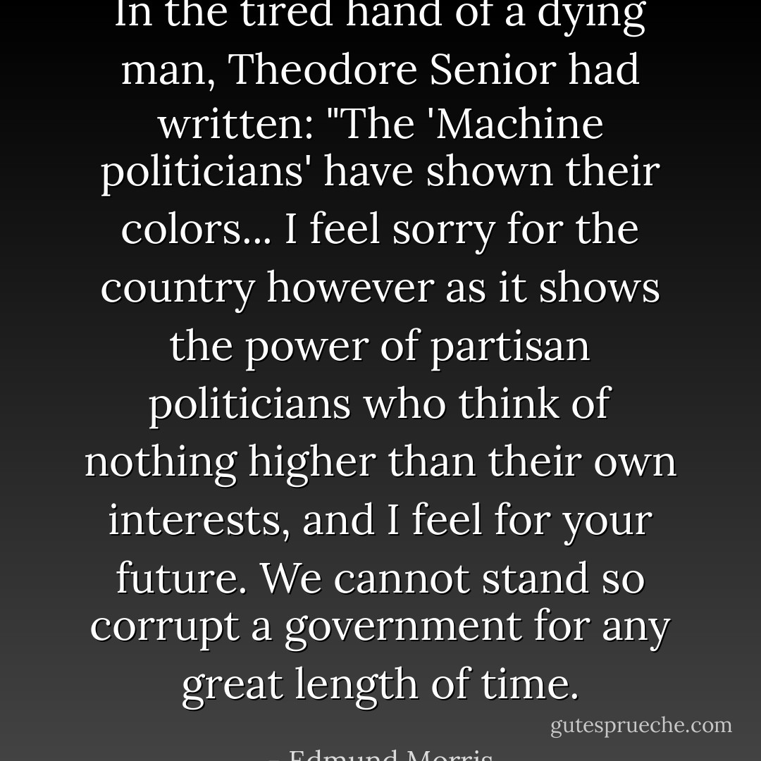 In the tired hand of a dying man, Theodore Senior had written: "The 'Machine politicians' have shown their colors... I feel sorry for the country however as it shows the power of partisan politicians who think of nothing higher than their own interests, and I feel for your future. We cannot stand so corrupt a government for any great length of time. - Edmund Morris