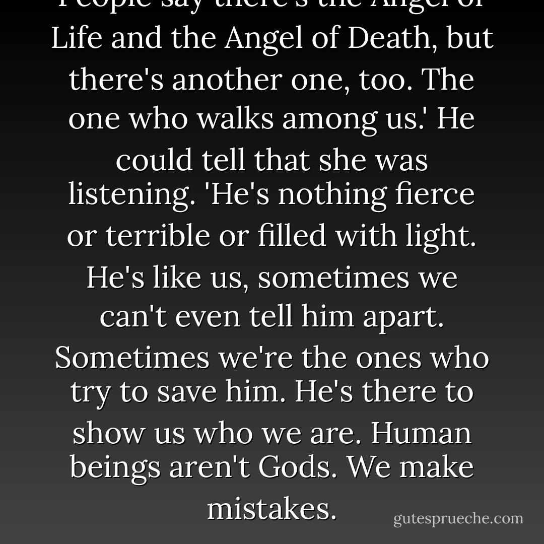 People say there's the Angel of Life and the Angel of Death, but there's another one, too. The one who walks among us.'<br />He could tell that she was listening.<br />'He's nothing fierce or terrible or filled with light. He's like us, sometimes we can't even tell him apart. Sometimes we're the ones who try to save him. He's there to show us who we are. Human beings aren't Gods. We make mistakes. - Alice Hoffman
