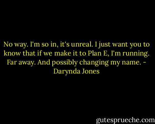 No way. I'm so in, it's unreal. I just want you to know that if we make it to Plan E, I'm running. Far away. And possibly changing my name. - Darynda Jones