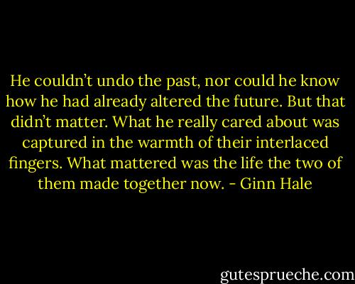 He couldn’t undo the past, nor could he know how he had already altered the future. But that didn’t matter. What he really cared about was captured in the warmth of their interlaced fingers. What mattered was the life the two of them made together now. - Ginn Hale