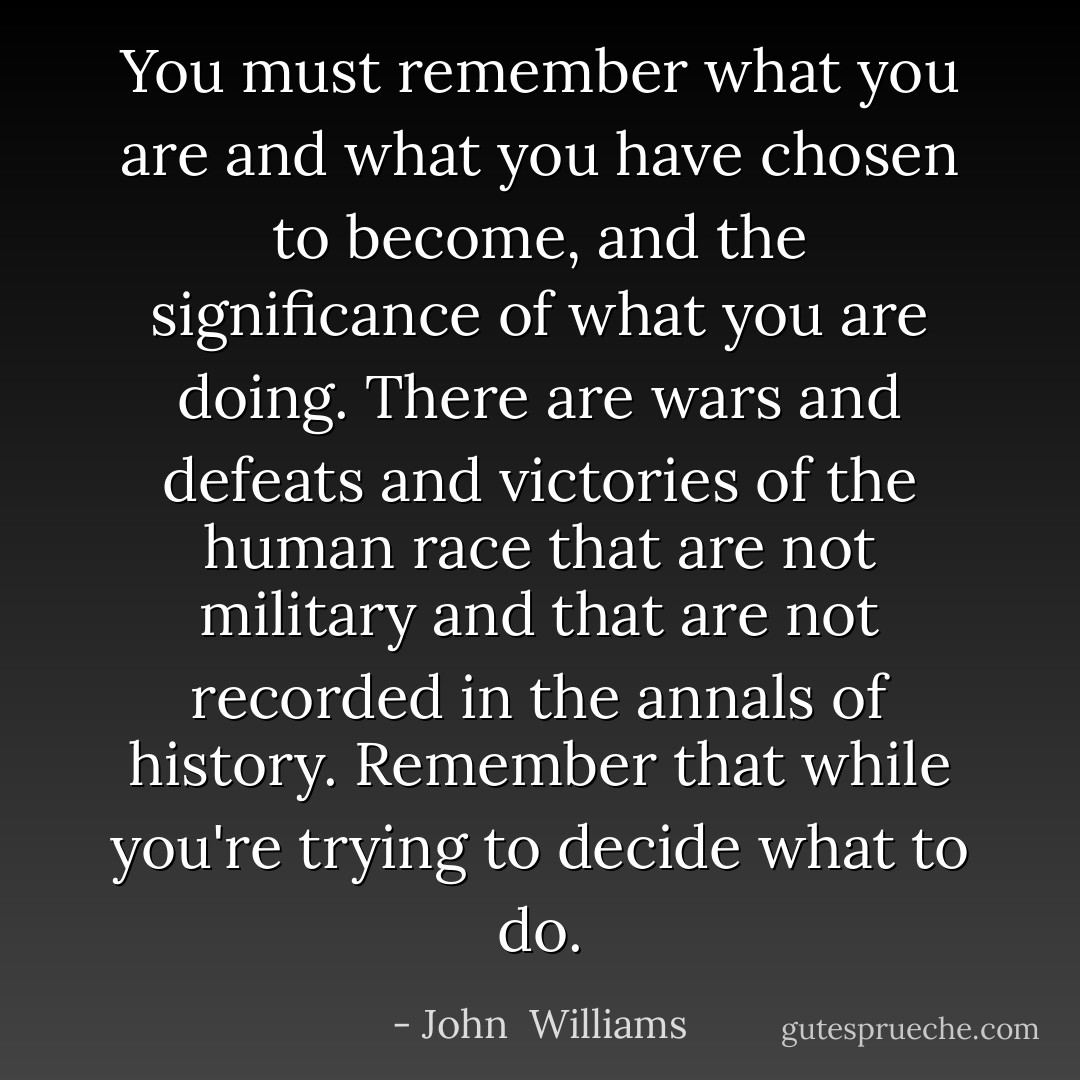 You must remember what you are and what you have chosen to become, and the significance of what you are doing. There are wars and defeats and victories of the human race that are not military and that are not recorded in the annals of history. Remember that while you're trying to decide what to do. - John  Williams