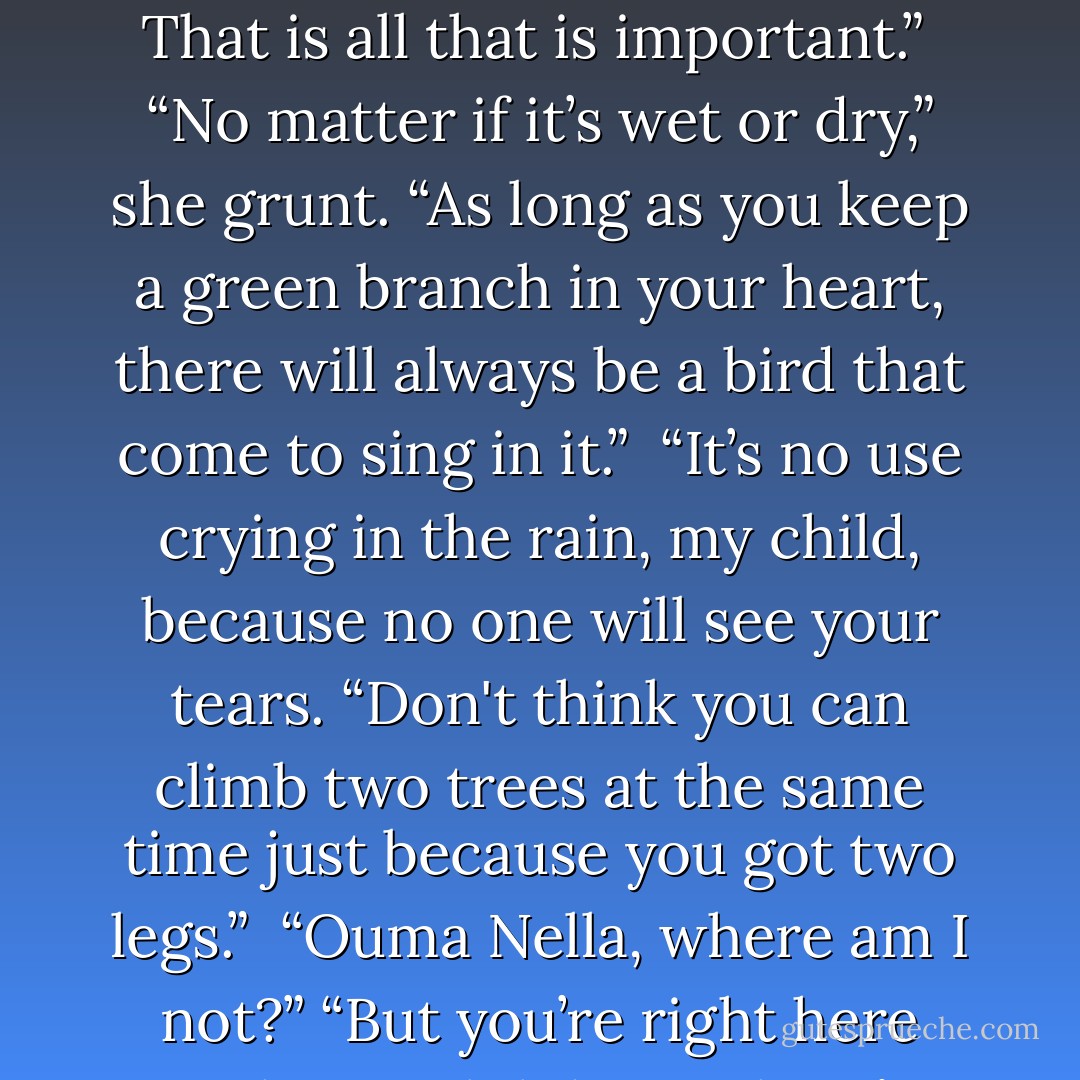 Ouma Nella’s quotes p 144 -146<br />“Man, if you don’t know where you going, any road will bring you there.” <br /><br />“It don’t matter how far a river run. It never forget where it come from. That is all that is important.”<br /><br />“No matter if it’s wet or dry,” she grunt. “As long as you keep a green branch in your heart, there will always be a bird that come to sing in it.”<br /><br />“It’s no use crying in the rain, my child, because no one will see your tears.<br />“Don't think you can climb two trees at the same time just because you got two legs.”<br /><br />“Ouma Nella, where am I not?”<br />“But you’re right here with me, Philida. So there’s many places where you’re not.”<br />“Tell me where those places are. I got to know. So I can go and look for myself. - André P. Brink