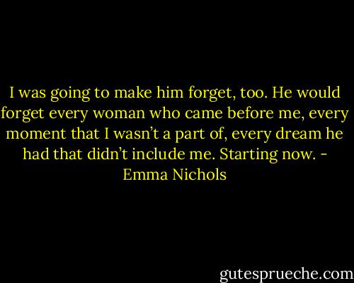 I was going to make him forget, too. He would forget every woman who came before me, every moment that I wasn’t a part of, every dream he had that didn’t include me. Starting now. - Emma Nichols