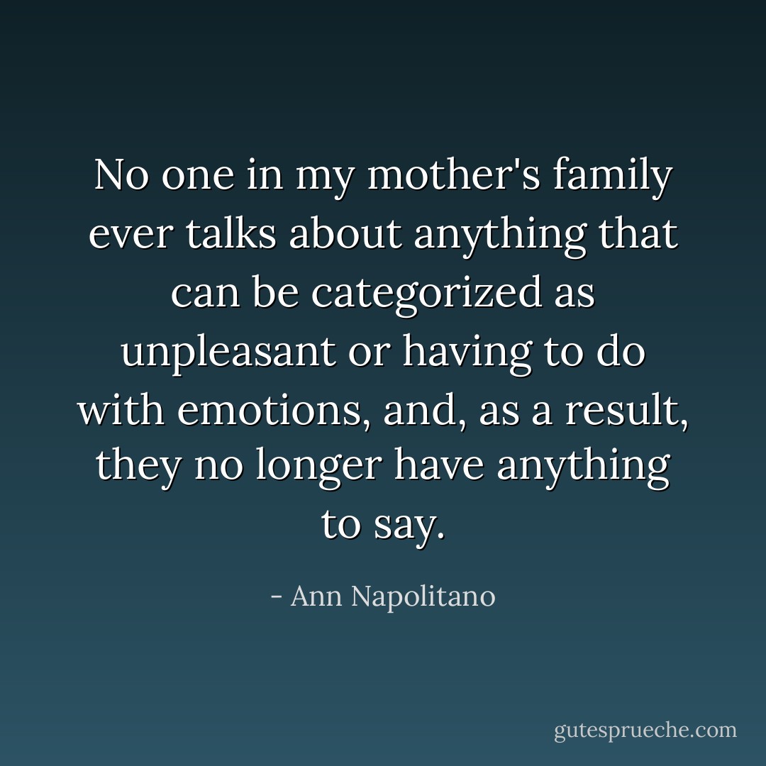 No one in my mother's family ever talks about anything that can be categorized as unpleasant or having to do with emotions, and, as a result, they no longer have anything to say. - Ann Napolitano