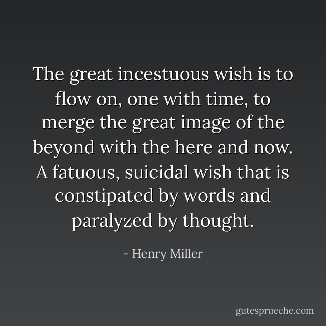 The great incestuous wish is to flow on, one with time, to merge the great image of the beyond with the here and now. A fatuous, suicidal wish that is constipated by words and paralyzed by thought. - Henry Miller
