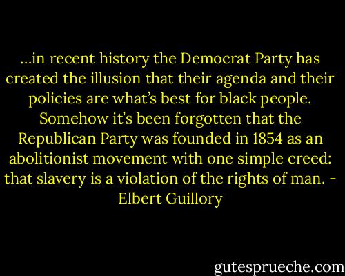 …in recent history the Democrat Party has created the illusion that their agenda and their policies are what’s best for black people. Somehow it’s been forgotten that the Republican Party was founded in 1854 as an abolitionist movement with one simple creed: that slavery is a violation of the rights of man. - Elbert Guillory