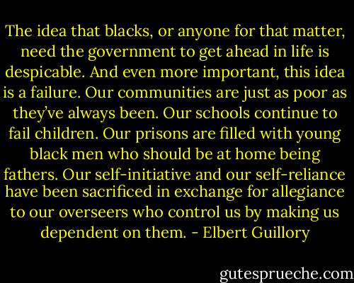 The idea that blacks, or anyone for that matter, need the government to get ahead in life is despicable. And even more important, this idea is a failure. Our communities are just as poor as they’ve always been. Our schools continue to fail children. Our prisons are filled with young black men who should be at home being fathers. Our self-initiative and our self-reliance have been sacrificed in exchange for allegiance to our overseers who control us by making us dependent on them. - Elbert Guillory