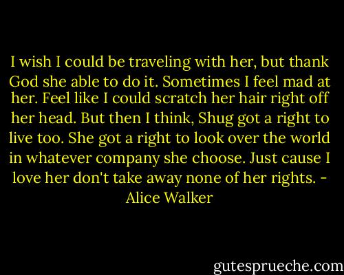 I wish I could be traveling with her, but thank God she able to do it. Sometimes I feel mad at her. Feel like I could scratch her hair right off her head. But then I think, Shug got a right to live too. She got a right to look over the world in whatever company she choose. Just cause I love her don't take away none of her rights. - Alice Walker