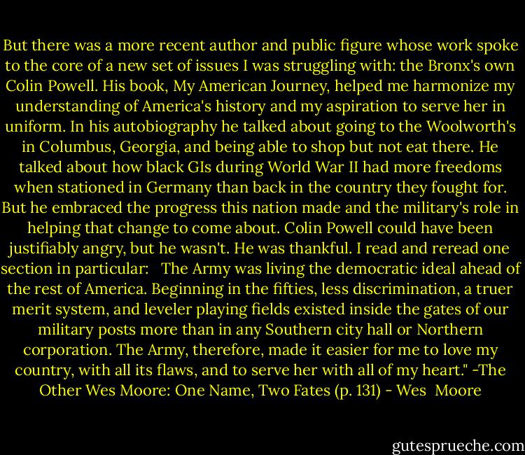 But there was a more recent author and public figure whose work spoke to the core of a new set of issues I was struggling with: the Bronx's own Colin Powell. His book, My American Journey, helped me harmonize my understanding of America's history and my aspiration to serve her in uniform. In his autobiography he talked about going to the Woolworth's in Columbus, Georgia, and being able to shop but not eat there. He talked about how black GIs during World War II had more freedoms when stationed in Germany than back in the country they fought for. But he embraced the progress this nation made and the military's role in helping that change to come about. Colin Powell could have been justifiably angry, but he wasn't. He was thankful. I read and reread one section in particular: <br /><br />The Army was living the democratic ideal ahead of the rest of America. Beginning in the fifties, less discrimination, a truer merit system, and leveler playing fields existed inside the gates of our military posts more than in any Southern city hall or Northern corporation. The Army, therefore, made it easier for me to love my country, with all its flaws, and to serve her with all of my heart." -The Other Wes Moore: One Name, Two Fates (p. 131) - Wes  Moore
